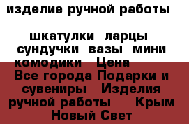 изделие ручной работы : шкатулки, ларцы, сундучки, вазы, мини комодики › Цена ­ 500 - Все города Подарки и сувениры » Изделия ручной работы   . Крым,Новый Свет